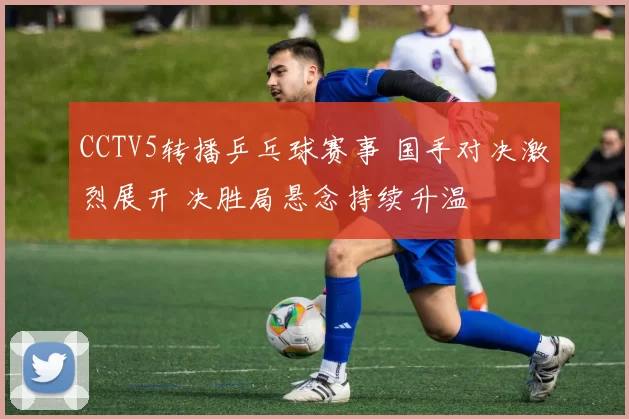 CCTV5转播乒乓球赛事 国手对决激烈展开 决胜局悬念持续升温