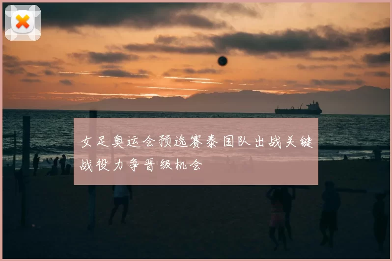女足奥运会预选赛泰国队出战关键战役力争晋级机会