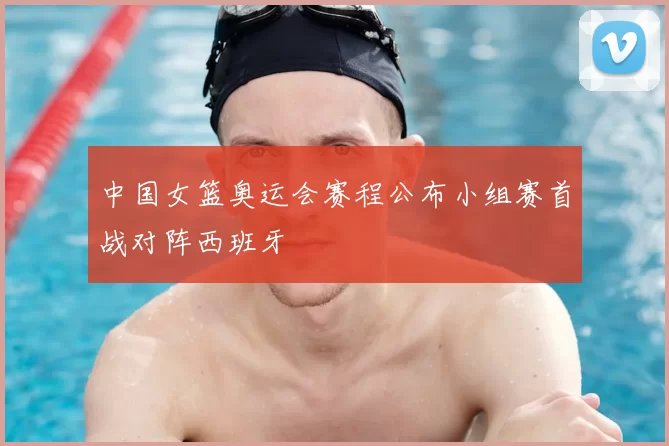 中国女篮奥运会赛程公布小组赛首战对阵西班牙