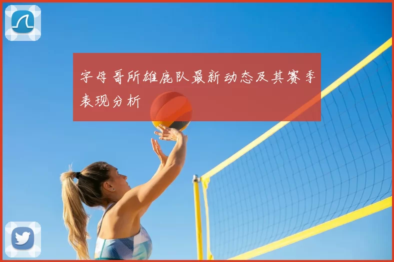 字母哥所雄鹿队最新动态及其赛季表现分析