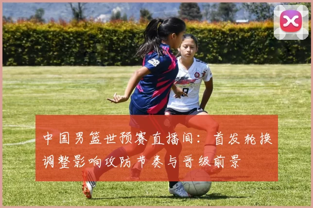 中国男篮世预赛直播间：首发轮换调整影响攻防节奏与晋级前景