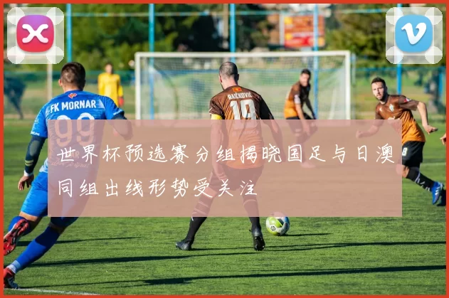 世界杯预选赛分组揭晓国足与日澳同组出线形势受关注