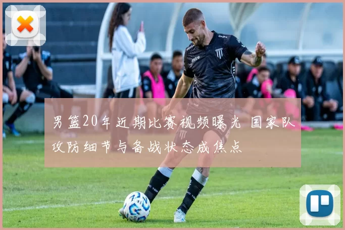 男篮20年近期比赛视频曝光 国家队攻防细节与备战状态成焦点