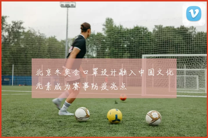 北京冬奥会口罩设计融入中国文化元素成为赛事防疫亮点