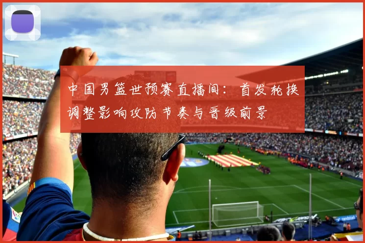 中国男篮世预赛直播间：首发轮换调整影响攻防节奏与晋级前景