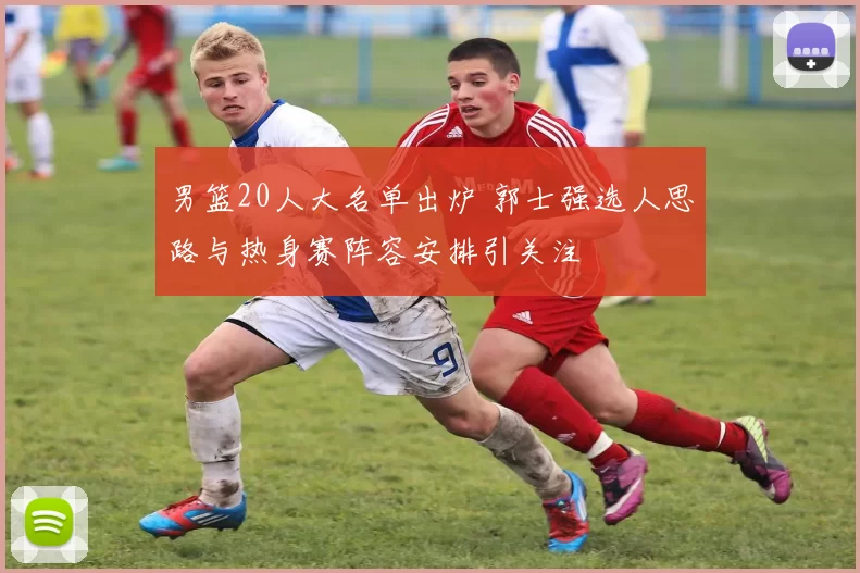 男篮20人大名单出炉 郭士强选人思路与热身赛阵容安排引关注