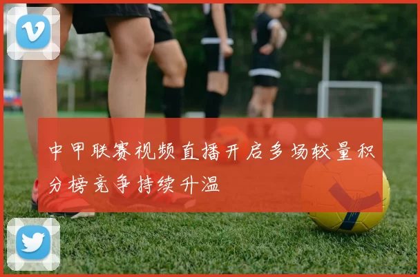 中甲联赛视频直播开启多场较量积分榜竞争持续升温