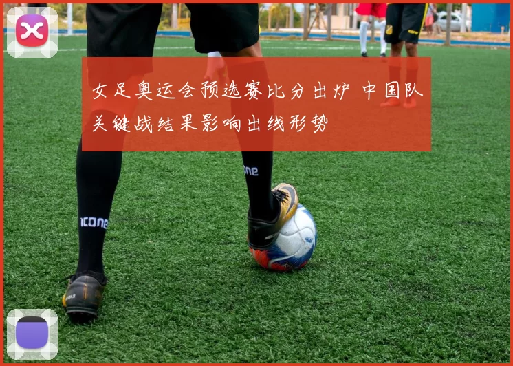 女足奥运会预选赛比分出炉 中国队关键战结果影响出线形势