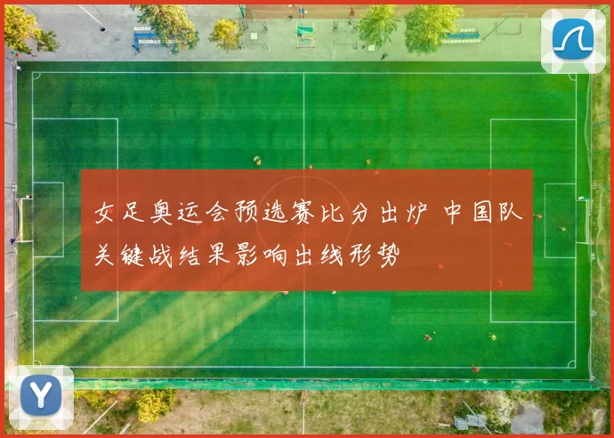 女足奥运会预选赛比分出炉 中国队关键战结果影响出线形势