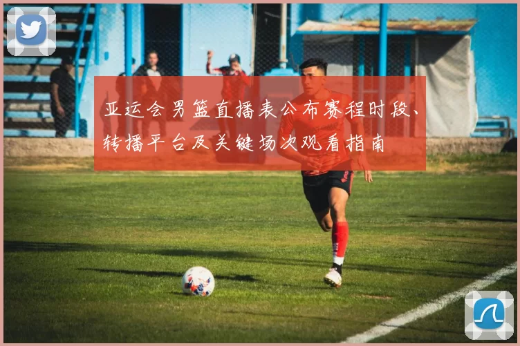 亚运会男篮直播表公布赛程时段、转播平台及关键场次观看指南