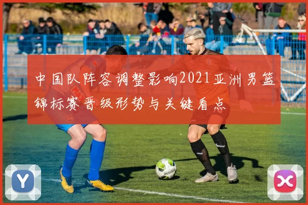 中国队阵容调整影响2021亚洲男篮锦标赛晋级形势与关键看点