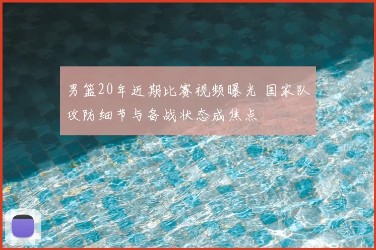 男篮20年近期比赛视频曝光 国家队攻防细节与备战状态成焦点