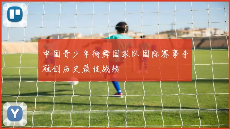 中国青少年街舞国家队国际赛事夺冠创历史最佳战绩