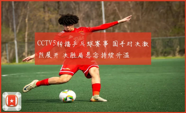 CCTV5转播乒乓球赛事 国手对决激烈展开 决胜局悬念持续升温